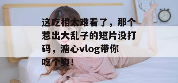 这吃相太难看了，那个惹出大乱子的短片没打码，溏心vlog带你吃个爽！