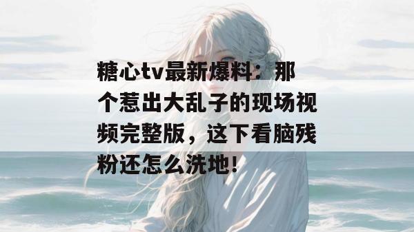 糖心tv最新爆料：那个惹出大乱子的现场视频完整版，这下看脑残粉还怎么洗地！